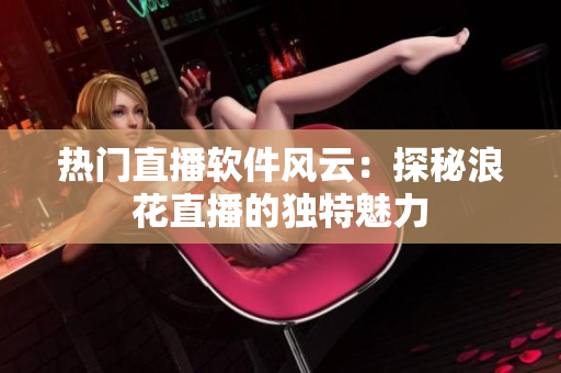 熱門直播軟件風(fēng)云：探秘浪花直播的獨(dú)特魅力