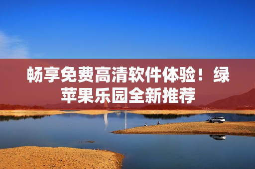 暢享免費(fèi)高清軟件體驗(yàn)！綠蘋(píng)果樂(lè)園全新推薦