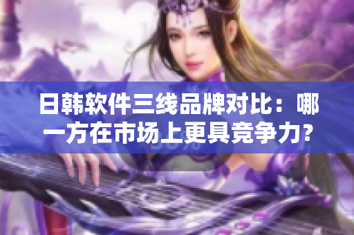 日韓軟件三線品牌對(duì)比：哪一方在市場上更具競爭力？