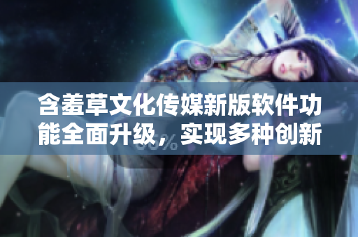 含羞草文化傳媒新版軟件功能全面升級，實現(xiàn)多種創(chuàng)新應(yīng)用