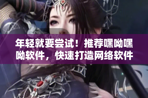 年輕就要嘗試！推薦嘿呦嘿呦軟件，快速打造網(wǎng)絡(luò)軟件應(yīng)用技能