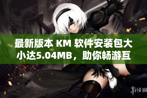 最新版本 KM 軟件安裝包大小達5.04MB，助你暢游互聯(lián)網(wǎng)世界