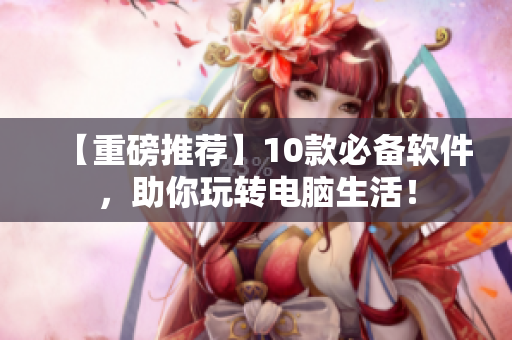 【重磅推薦】10款必備軟件，助你玩轉(zhuǎn)電腦生活！