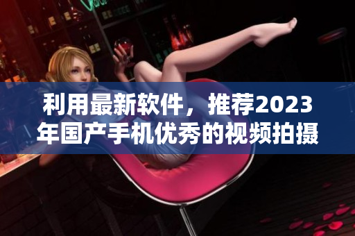 利用最新軟件，推薦2023年國產(chǎn)手機優(yōu)秀的視頻拍攝應(yīng)用程序