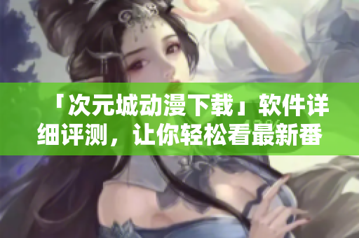 「次元城動漫下載」軟件詳細評測，讓你輕松看最新番劇