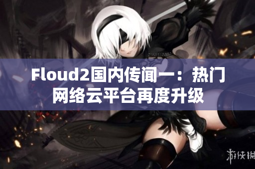 Floud2國內(nèi)傳聞一：熱門網(wǎng)絡(luò)云平臺再度升級
