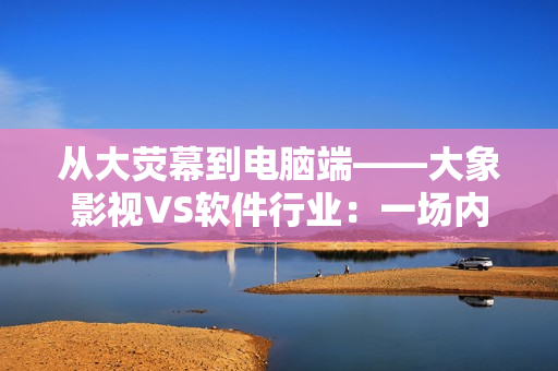 從大熒幕到電腦端——大象影視VS軟件行業(yè)：一場內容生產創(chuàng)新之戰(zhàn)