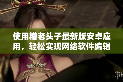 使用糟老頭子最新版安卓應(yīng)用，輕松實(shí)現(xiàn)網(wǎng)絡(luò)軟件編輯，助力創(chuàng)作。