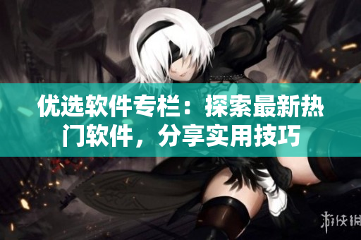 優(yōu)選軟件專欄：探索最新熱門軟件，分享實(shí)用技巧