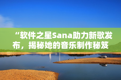 “軟件之星Sana助力新歌發(fā)布，揭秘她的音樂制作秘笈”