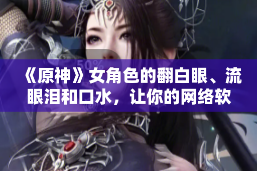 《原神》女角色的翻白眼、流眼淚和口水，讓你的網(wǎng)絡(luò)軟件變得更加生動！