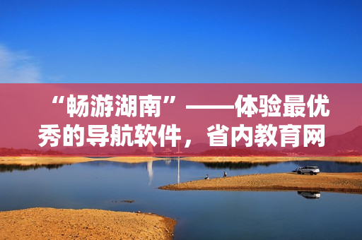“暢游湖南”——體驗最優(yōu)秀的導航軟件，省內(nèi)教育網(wǎng)下載首選