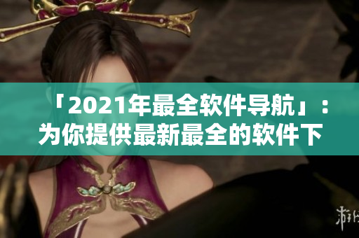「2021年最全軟件導(dǎo)航」：為你提供最新最全的軟件下載推薦