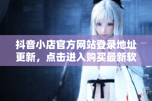 抖音小店官方網(wǎng)站登錄地址更新，點(diǎn)擊進(jìn)入購買最新軟件產(chǎn)品