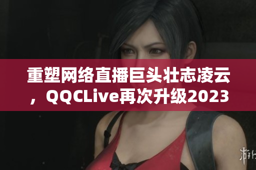 重塑網(wǎng)絡(luò)直播巨頭壯志凌云，QQCLive再次升級2023版本！