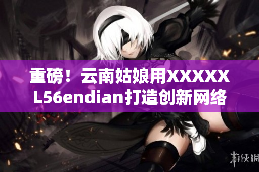 重磅！云南姑娘用XXXXXL56endian打造創(chuàng)新網(wǎng)絡(luò)軟件