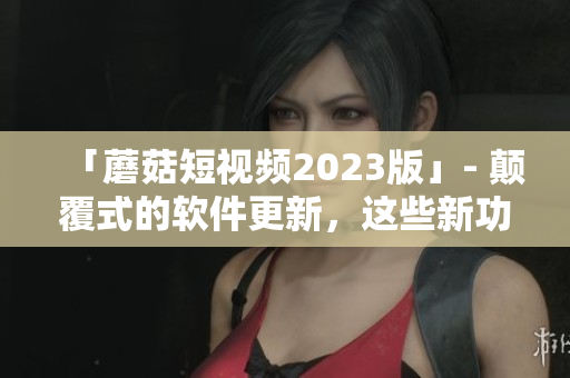 「蘑菇短視頻2023版」- 顛覆式的軟件更新，這些新功能你絕不想錯過！