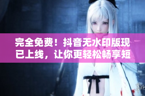 完全免費！抖音無水印版現(xiàn)已上線，讓你更輕松暢享短視頻時代