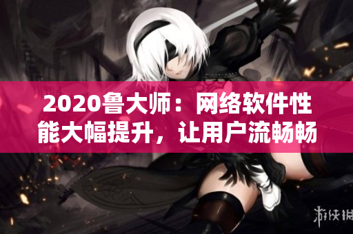 2020魯大師：網(wǎng)絡(luò)軟件性能大幅提升，讓用戶流暢暢享無延遲的上網(wǎng)體驗！