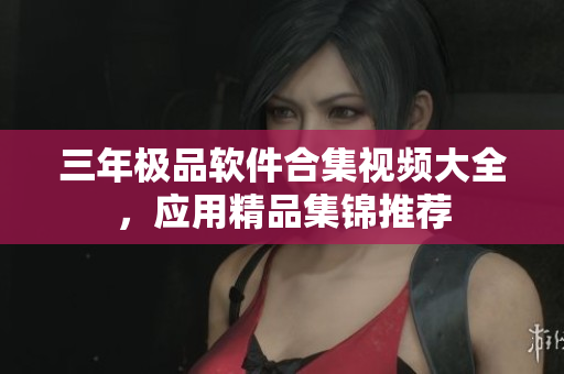 三年極品軟件合集視頻大全，應(yīng)用精品集錦推薦