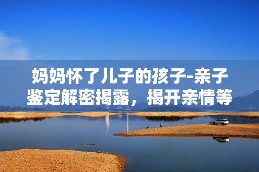 媽媽懷了兒子的孩子-親子鑒定解密揭露，揭開親情等同DNA的神秘密碼