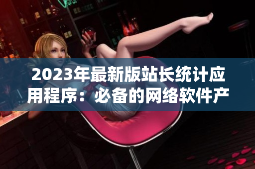 2023年最新版站長統(tǒng)計應(yīng)用程序：必備的網(wǎng)絡(luò)軟件產(chǎn)品！