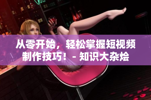 從零開始，輕松掌握短視頻制作技巧！- 知識大雜燴