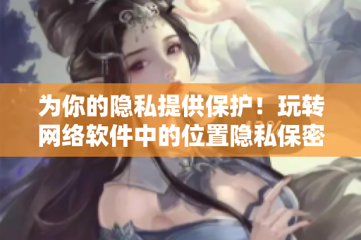 為你的隱私提供保護(hù)！玩轉(zhuǎn)網(wǎng)絡(luò)軟件中的位置隱私保密技巧