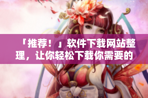 「推薦！」軟件下載網(wǎng)站整理，讓你輕松下載你需要的軟件！
