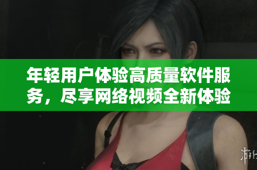 年輕用戶體驗高質(zhì)量軟件服務(wù)，盡享網(wǎng)絡(luò)視頻全新體驗