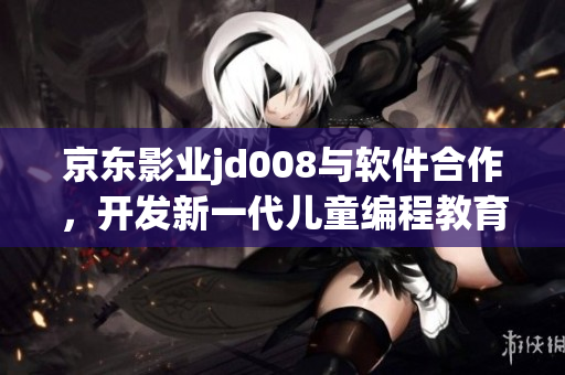 京東影業(yè)jd008與軟件合作，開發(fā)新一代兒童編程教育平臺