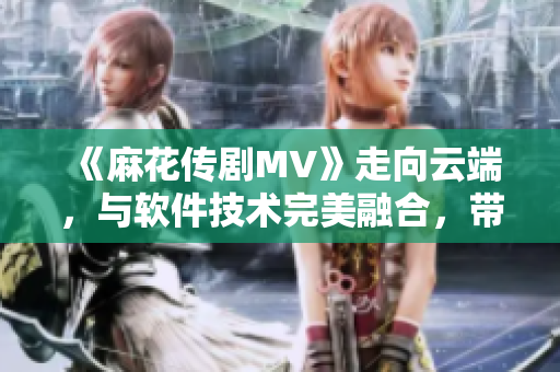 《麻花傳劇MV》走向云端，與軟件技術完美融合，帶你在線暢享星空之旅！