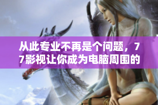 從此專業(yè)不再是個(gè)問題，77影視讓你成為電腦周圍的大師——軟件學(xué)習(xí)寶典