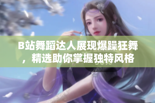 B站舞蹈達(dá)人展現(xiàn)爆躁狂舞，精選助你掌握獨(dú)特風(fēng)格