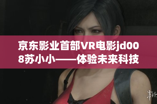 京東影業(yè)首部VR電影jd008蘇小小——體驗未來科技，探索虛擬現(xiàn)實之美