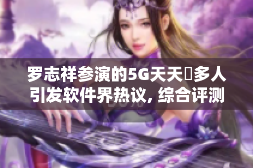 羅志祥參演的5G天天奭多人引發(fā)軟件界熱議, 綜合評(píng)測(cè)及觀后感!