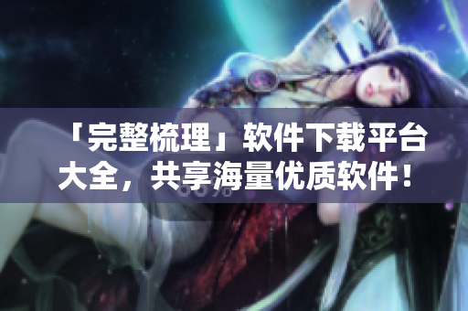 「完整梳理」軟件下載平臺(tái)大全，共享海量?jī)?yōu)質(zhì)軟件！