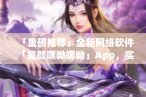 「重磅推薦」全新網絡軟件「童顏嘿呦嘿呦」App，實現網絡交友新體驗！