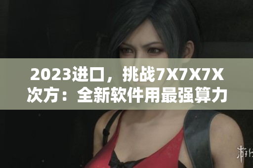 2023進口，挑戰(zhàn)7X7X7X次方：全新軟件用最強算力加速處理!