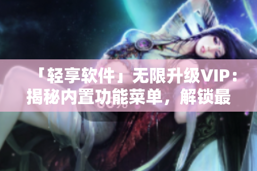 「輕享軟件」無限升級(jí)VIP：揭秘內(nèi)置功能菜單，解鎖最新軟件高級(jí)功能！