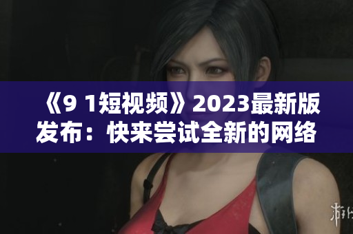 《9 1短視頻》2023最新版發(fā)布：快來嘗試全新的網(wǎng)絡(luò)軟件體驗！