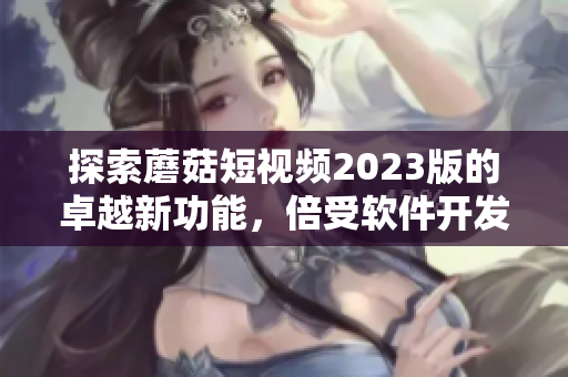 探索蘑菇短視頻2023版的卓越新功能，倍受軟件開發(fā)者追捧