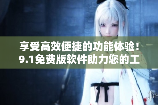 享受高效便捷的功能體驗！9.1免費(fèi)版軟件助力您的工作！