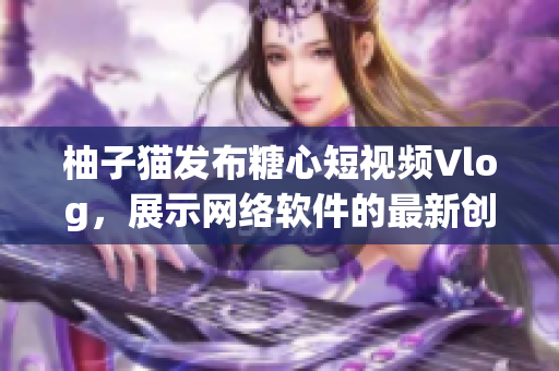 柚子貓發(fā)布糖心短視頻Vlog，展示網(wǎng)絡(luò)軟件的最新創(chuàng)新技術(shù)