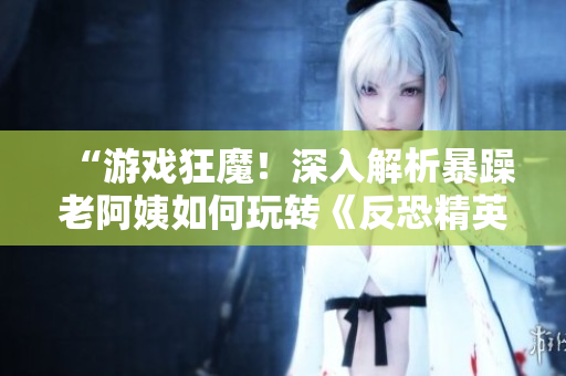 “游戲狂魔！深入解析暴躁老阿姨如何玩轉(zhuǎn)《反恐精英：全球攻勢(shì)》”