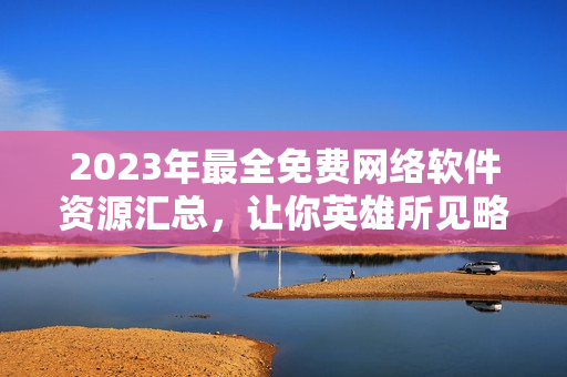 2023年最全免費網(wǎng)絡(luò)軟件資源匯總，讓你英雄所見略同！