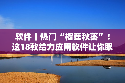 軟件丨熱門“榴蓮秋葵”！這18款給力應用軟件讓你眼前一亮！