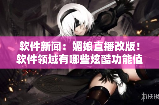 軟件新聞：媚娘直播改版！軟件領(lǐng)域有哪些炫酷功能值得期待？