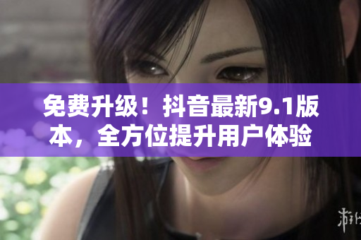 免費升級！抖音最新9.1版本，全方位提升用戶體驗