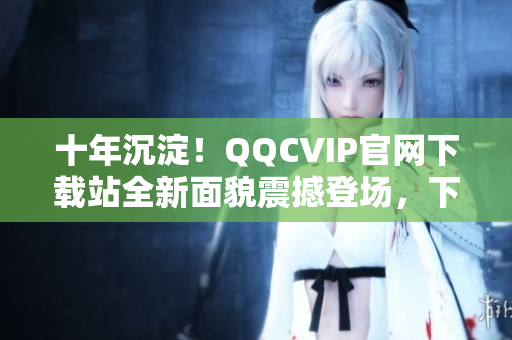 十年沉淀！QQCVIP官網(wǎng)下載站全新面貌震撼登場，下載暢享VIP特權(quán)
